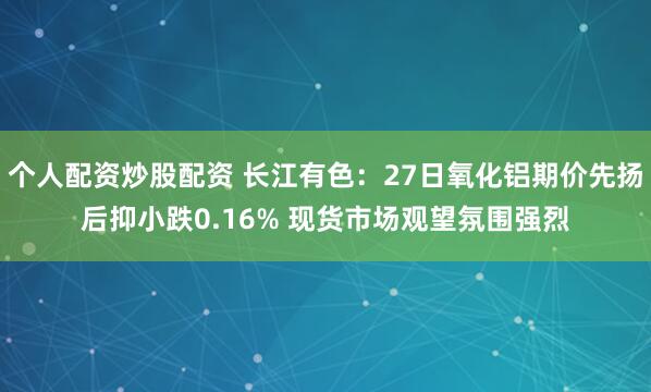 个人配资炒股配资 长江有色：27日氧化铝期价先扬后抑小跌0.16% 现货市场观望氛围强烈