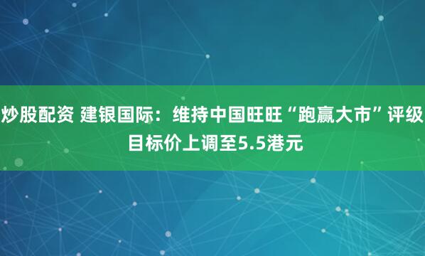 炒股配资 建银国际：维持中国旺旺“跑赢大市”评级 目标价上调至5.5港元