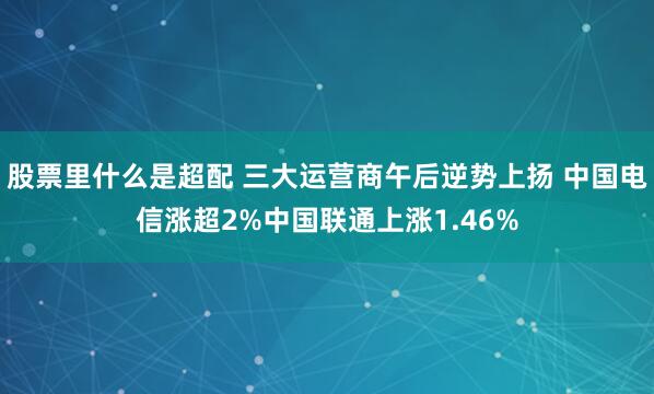 股票里什么是超配 三大运营商午后逆势上扬 中国电信涨超2%中国联通上涨1.46%