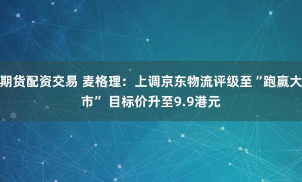 期货配资交易 麦格理:上调京东物流评级至“跑赢大市” 目标价升至9.9港元