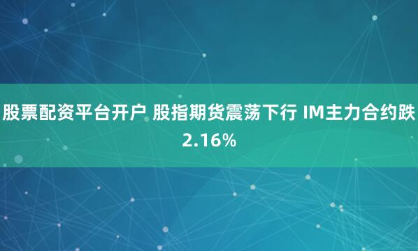 股票配资平台开户 股指期货震荡下行 IM主力合约跌2.16%