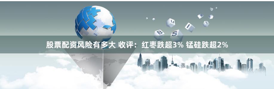 股票配资风险有多大 收评：红枣跌超3% 锰硅跌超2%