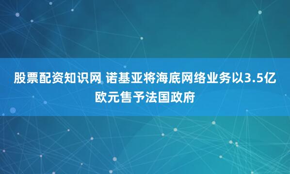 股票配资知识网 诺基亚将海底网络业务以3.5亿欧元售予法国政府