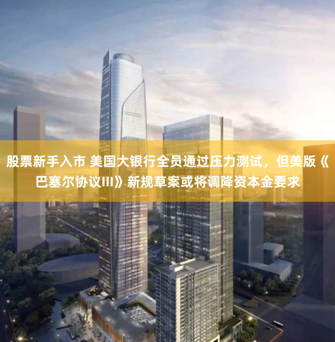 股票新手入市 美国大银行全员通过压力测试，但美版《巴塞尔协议III》新规草案或将调降资本金要求