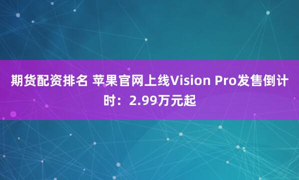 期货配资排名 苹果官网上线Vision Pro发售倒计时：2.99万元起