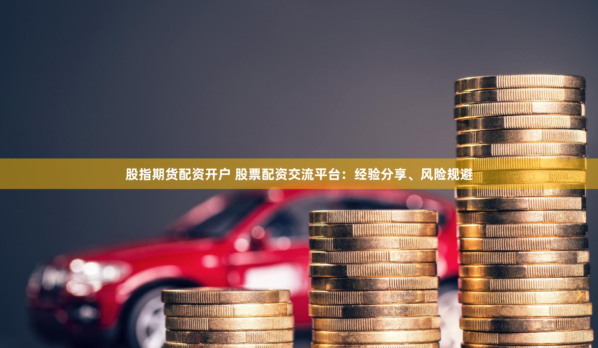 股指期货配资开户 股票配资交流平台：经验分享、风险规避