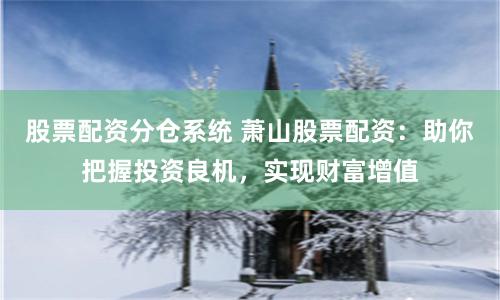 股票配资分仓系统 萧山股票配资：助你把握投资良机，实现财富增值