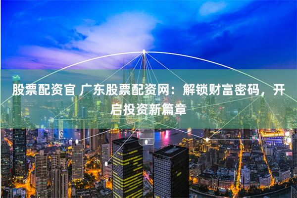 股票配资官 广东股票配资网:解锁财富密码,开启投资新篇章