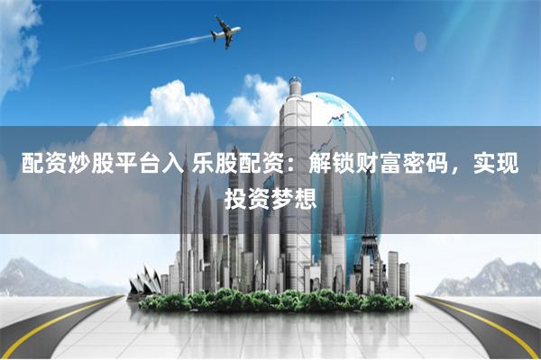 配资炒股平台入 乐股配资：解锁财富密码，实现投资梦想