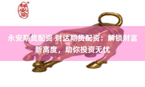 永安期货配资 财达期货配资：解锁财富新高度，助你投资无忧