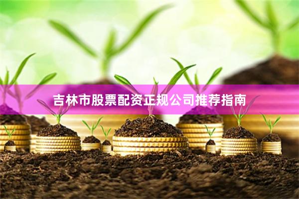 吉林市股票配资正规公司推荐指南